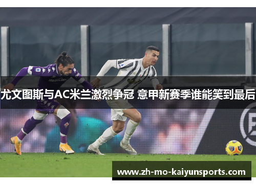 尤文图斯与AC米兰激烈争冠 意甲新赛季谁能笑到最后