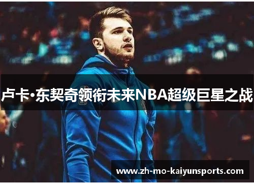 卢卡·东契奇领衔未来NBA超级巨星之战 卢卡·东契奇领衔未来NBA超级巨星之战