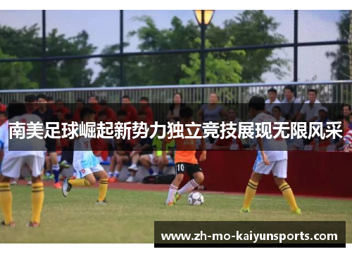 南美足球崛起新势力独立竞技展现无限风采