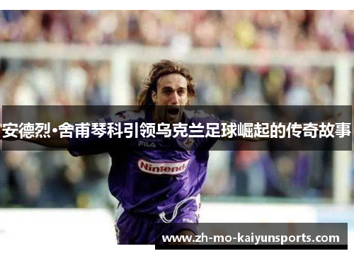 安德烈·舍甫琴科引领乌克兰足球崛起的传奇故事